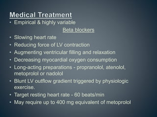 • Empirical & highly variable
Beta blockers
• Slowing heart rate
• Reducing force of LV contraction
• Augmenting ventricular filling and relaxation
• Decreasing myocardial oxygen consumption
• Long-acting preparations - propranolol, atenolol,
metoprolol or nadolol
• Blunt LV outflow gradient triggered by physiologic
exercise.
• Target resting heart rate - 60 beats/min
• May require up to 400 mg equivalent of metoprolol
 