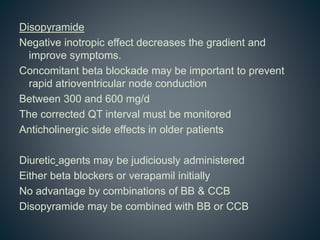 Disopyramide
Negative inotropic effect decreases the gradient and
improve symptoms.
Concomitant beta blockade may be important to prevent
rapid atrioventricular node conduction
Between 300 and 600 mg/d
The corrected QT interval must be monitored
Anticholinergic side effects in older patients
Diuretic agents may be judiciously administered
Either beta blockers or verapamil initially
No advantage by combinations of BB & CCB
Disopyramide may be combined with BB or CCB
 