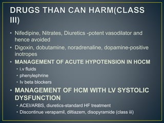 • Nifedipine, Nitrates, Diuretics -potent vasodilator and
hence avoided
• Digoxin, dobutamine, noradrenaline, dopamine-positive
inotropes
• MANAGEMENT OF ACUTE HYPOTENSION IN HOCM
• i.v fluids
• phenylephrine
• Iv beta blockers
• MANAGEMENT OF HCM WITH LV SYSTOLIC
DYSFUNCTION
• ACEI/ARBS, diuretics-standard HF treatment
• Discontinue verapamil, diltiazem, disopyramide (class iii)
 