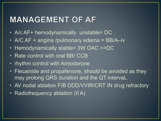 • A/c AF+ hemodynamically unstable= DC
• A/C AF + angina /pulmonary edema = BB/A–iv
• Hemodynamically stable= 3W OAC >>DC
• Rate control with oral BB/ CCB
• rhythm control with Amiodarone
• Flecainide and propafenone, should be avoided as they
may prolong QRS duration and the QT intervaL
• AV nodal ablation F/B DDD/VVIR/CRT IN drug refractory
• Radiofrequency ablation (II A)
 