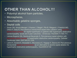 • Polyvinyl alcohol foam particles,
• Microspheres,
• Absorbable gelatine sponges,
• Septal coils
• Gross CM, Schulz-Menger J, Kramer J, Siegel I, Pilz B, Waigand J, Friedrich MG,
Uhlich F, Dietz R. Percutaneous transluminal septal artery ablation using polyvinyl
alcohol foam particles for septal hypertrophy in patients with hypertrophic obstructive
cardiomyopathy: acute and 3-year outcomes. J Endovasc Ther2004;11:705–711.
• Llamas-Esperon GA, Sandoval-Navarrete S. Percutaneous septal ablation with
absorbable gelatin sponge in hypertrophic obstructive cardiomyopathy. Catheter
Cardiovasc Interv 2007;69:231–235.
• Lafont A, Durand E, Brasselet C, Mousseaux E, Hagege A, Desnos M. Percutaneous
transluminal septal coil embolisation as an alternative to alcohol septal ablation for
hypertrophic obstructive cardiomyopathy. Heart2005;91:92
 