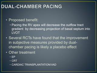 • Proposed benefit:
• Pacing the RV apex will decrease the outflow tract
gradient by decreasing projection of basal septum into
LVOT
• Several RCTs have found that the improvement
in subjective measures provided by dual-
chamber pacing is likely a placebo effect
• Other treatment
• EP
• CRT
• CARDIAC TRANSPLANTATION/VAD
 