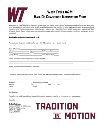 West Texas A&M
Hall Of Champions Nomination Form
Nominations for the WTAMU Hall of Champions are welcomed from alumni, former coaches, teammates, coworkers, friends and family mem-
bers. To be eligible for nomination, former West Texas A&M athletes must have attended the university for a minimum of two years, and must
have been part of the class that graduated at least five years ago as of June 1. Candidates for the WTAMU Legacy Award need not be WTAMU
athletes or alumni. Please include supporting materials (newspaper articles, letters of recommendation from former coaches and or team-
mates, etc.).
Deadline for nomination: September 1, 2019
Please consider the person listed below for:	 – Hall of Champions	 – Legacy Award
Name of Nominee:________________________________________________________
Address:______________________ City:______________ State:______ Zip:_________
Phone:________________________ Email:____________________________________
Sport(s) Played: __________________________________ Year of Graduation:_______
Athletic accomplishments/honors received while at WTAMU:
___________________________________________________________________________________________________________________________
_____________________________________________________________________________________________
Athletic accomplishments/honors since graduation:
___________________________________________________________________________________________________________________________
_____________________________________________________________________________________________
Examples of demonstrated dedication to and in support of WTAMU intercollegiate athletics program and the University:
___________________________________________________________________________________________________________________________
_____________________________________________________________________________________________
My Name:__________________________ Relationship to Nominee________________
Address:________________________ City:____________________ State: ________ Zip:__________
Phone:_____________________________ Email:_______________________________
Date Received:_________________
Please feel free to add any additional relevant information or supporting materials on the nominee on a separate page.
Return To:
Dr. Bob Robinson
Chairman WTAMU Hall of Champions
West Texas A&M University
WTAMU Box 60049
Canyon, TX 79016
 