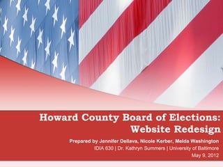 Howard County Board of Elections:
               Website Redesign
     Prepared by Jennifer Dellava, Nicole Kerber, Melda Washington
               IDIA 630 | Dr. Kathryn Summers | University of Baltimore
                                                          May 9, 2012
 