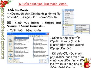 6. ChÌn h×nh ¶nh, ©m thanh, video.. 
ChÌn ©m thanh: 
+ NÕu muèn chÌn ©m thanh lμ nh÷ng file 
nh¹c MP3... ë ngoμi CT PowerPoint ta: 
BÊm chuét vμo Insert ® Movies and 
Sounds ® Sound from File… 
- XuÊt hiÖn b¶ng chän 
sau: 
- Chän ®­êng 
dÉn ®Õn 
tÖp ©m thanh cÇn chÌn 
sau ®ã bÊm chuét vμo tªn 
tÖp vμ bÊm OK. 
- Khi ch¹y CT, nÕu muèn 
ph¸t ra ©m thanh th× bÊm 
chuét vμo biÓu t­îng 
chiÕc 
loa trªn mμn h×nh hoÆc 
®Ó chÕ ®é tù ch¹y. 
 