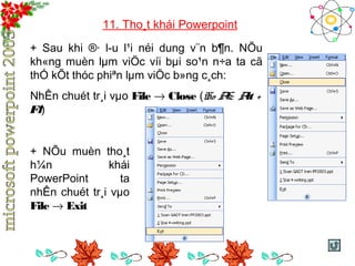 11. Tho¸t khái Powerpoint 
+ Sau khi ®· l­u 
l¹i néi dung v¨n b¶n. NÕu 
kh«ng muèn lμm viÖc víi bμi so¹n n÷a ta cã 
thÓ kÕt thóc phiªn lμm viÖc b»ng c¸ch: 
NhÊn chuét tr¸i vμo File ® Close (HoÆc Alt + 
F4) 
+ NÕu muèn tho¸t 
h¼n khái 
PowerPoint ta 
nhÊn chuét tr¸i vμo 
File ® Exit 
