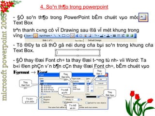 4. So¹n th¶o trong powerpoint 
- §Ó so¹n th¶o trong PowerPoint bÊm chuét vμo môc 
Text Box 
trªn thanh c«ng cô vÏ Drawing sau ®ã vÏ mét khung trong 
vïng cña PowerPoint. 
- Tõ ®©y ta cã thÓ gâ néi dung cña bμi so¹n trong khung cña 
Text Box. 
- §Ó thay ®æi Font ch÷ ta thay ®æi t­ 
¬ng tù nh­víi 
Word: Ta 
b«i ®en phÇn v¨n b¶n cÇn thay ®æi Font ch÷, bÊm chuét vμo 
Format ® Font. 
Thay 
®æi Font 
ch÷ 
Thay 
®æi kiÓu 
ch÷ 
Thay 
®æi cì 
ch÷ 
Thay 
®æi mμu 
ch÷ 
T¹o chØ 
sè trªn 
T¹o chØ 
sè d­íi 
T¹o ch÷ 
g¹ch ch©n 
 