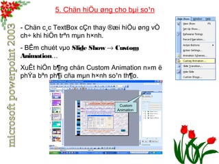 5. Chän hiÖu øng cho bμi so¹n 
- Chän c¸c TextBox cÇn thay ®æi hiÖu øng vÒ 
ch÷ khi hiÖn trªn mμn h×nh. 
- BÊm chuét vμo Slide Show ® Custom 
Animation… 
XuÊt hiÖn b¶ng chän Custom Animation n»m ë 
phÝa bªn ph¶i cña mμn h×nh so¹n th¶o. 
Custom 
Animation 
 