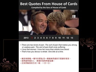 Best Quotes From House of Cards
Compiled by the fans of House of Cards
2013 1 2 3 4 5 6 7 8 9 10 11 12 13
• There are two kinds of pain. The sort of pain that makes you strong,
or useless pain. The sort of pain that's only suffering.
• I love that woman. I love her more than sharks love blood.
• That's how you devour a whale. One bite at a time.
• 痛苦有兩種,一種令你更強,另一種毫無用處的只是讓你受苦。
• 我熱愛那個女人，勝過於鯊魚熱愛血腥。
• 正如同鯨吞的方式一般，一次一口。
 