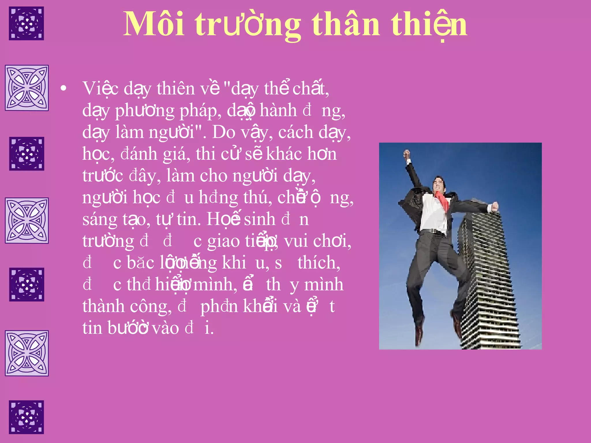 Môi trường thân thiện Việc dạy thiên về "dạy thể chất, dạy phương pháp, dạy hành động, dạy làm người". Do vậy, cách dạy, học, đánh giá, thi cử sẽ khác hơn trước đây, làm cho người dạy, người học đều hứng thú, chủ động, sáng tạo, tự tin. Học sinh đến trường để được giao tiếp, vui chơi, được bộc lộ năng khiếu, sở thích, được thể hiện mình, để thấy mình thành công, để phấn khởi và để tự tin bước vào đời. 