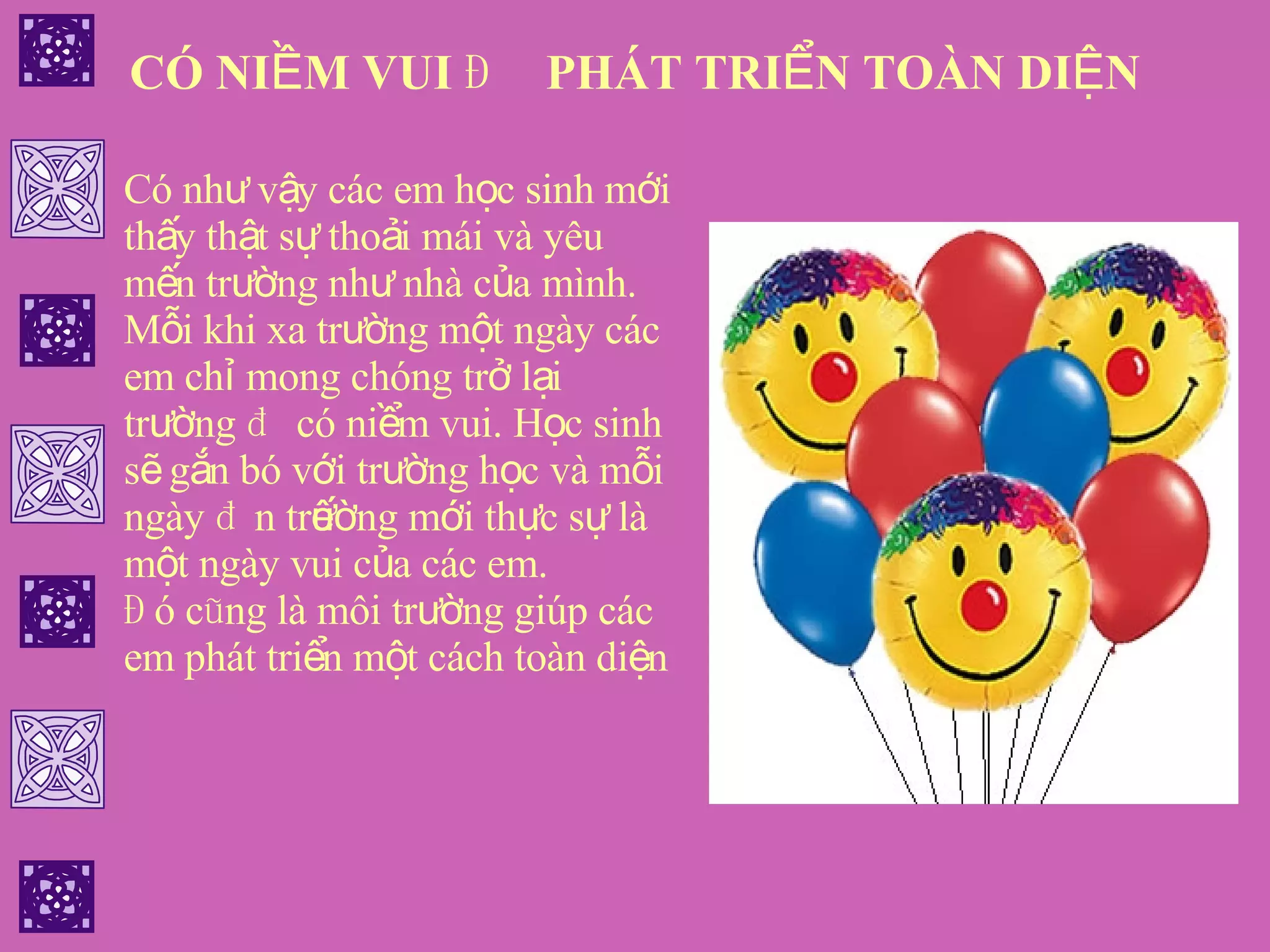 CÓ NIỀM VUI ĐỂ PHÁT TRIỂN TOÀN DIỆN Có như vậy các em học sinh mới thấy thật sự thoải mái và yêu mến trường như nhà của mình. Mỗi khi xa trường một ngày các em chỉ mong chóng trở lại trường để có niềm vui. Học sinh sẽ gắn bó với trường học và mỗi ngày đến trường mới thực sự là một ngày vui của các em. Đó cũng là môi trường giúp các em phát triển một cách toàn diện 
