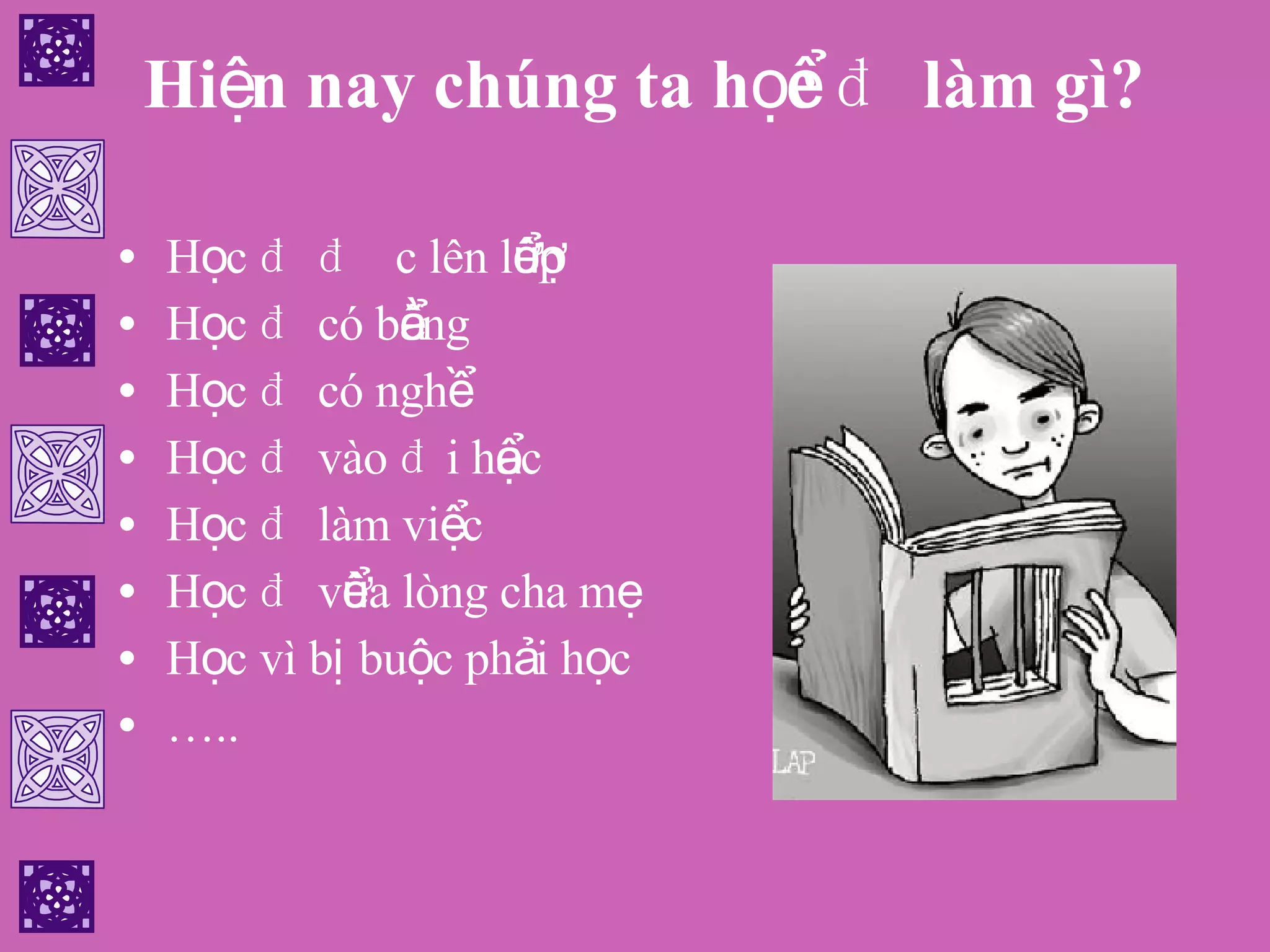 Hiện nay chúng ta học để làm gì? Học để được lên lớp Học để có bằng Học để có nghề Học để vào đại học Học để làm việc Học để vừa lòng cha mẹ Học vì bị buộc phải học … .. 