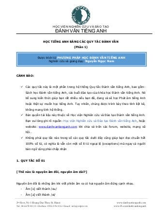 HỌC VIỆN NGHIÊN CỨU VÀ ĐÀO TẠO
ĐÁNH VẦN TIẾNG ANH
2nd
floor, No 1 Hoang Dao Thuy St, Hanoi
Tel: 04.6670 00 22 ▪ Hotline: 0916 876 836 ▪ Email: info@enpro.vn
www.danhvantienganh.com
www.fb.com/danhvantienganh
HỌC TIẾNG ANH BẰNG CÁC QUY TẮC ĐÁNH VẦN
(Phần 1)
CẢNH BÁO:
 Các quy tắc này là một phần trong hệ thống Quy tắc Đánh vần tiếng Anh, bao gồm:
Sách học Đánh vần tiếng Anh, các buổi đào tạo của khóa học Đánh vần tiếng Anh. Nó
bổ sung kiến thức giúp bạn rất nhiều nếu bạn đã, đang và sẽ học Phát âm tiếng Anh
hoặc thật sự muốn học tiếng Anh. Tuy nhiên, chúng được trình bày theo tính liệt kê,
không mang tính hệ thống.
 Bản quyền tài liệu này thuộc về Học viện Nghiên cứu và Đào tạo Đánh vần tiếng Anh.
Bạn vui lòng ghi rõ nguồn: Học viện Nghiên cứu và Đào tạo Đánh vần tiếng Anh, hoặc
website: www.danhvantienganh.com khi chia sẻ trên các forum, website, mạng xã
hội…
 Không phải quy tắc nào trong số các quy tắc dưới đây cũng giúp bạn đọc chuẩn hết
100% số từ, có nghĩa là vẫn còn một số ít từ ngoại lệ (exceptions) mà ngay cả người
bản ngữ cũng phải chấp nhận
1. QUY TẮC SỐ 01
[ Thế nào là nguyên âm đôi, nguyên âm dài?]
Nguyên âm đôi là những âm khi viết phiên âm ra có hai nguyên âm đứng cạnh nhau.
- Âm [o] viết thành /ou/
- Âm [a] viết thành /ei/
Được trích từ PHƯƠNG PHÁP HỌC ĐÁNH VẦN TIẾNG ANH
Nghiên cứu và giảng dạy: Nguyễn Ngọc Nam
 