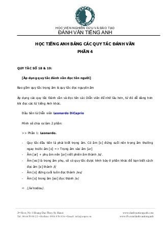 HỌC VIỆN NGHIÊN CỨU VÀ ĐÀO TẠO
ĐÁNH VẦN TIẾNG ANH
2nd
floor, No 1 Hoang Dao Thuy St, Hanoi
Tel: 04.6670 00 22 ▪ Hotline: 0916 876 836 ▪ Email: info@enpro.vn
www.danhvantienganh.com
www.fb.com/danhvantienganh
HỌC TIẾNG ANH BẰNG CÁC QUY TẮC ĐÁNH VẦN
PHẦN 4
QUY TẮC SỐ 18 & 19:
[Áp dụng quy tắc đánh vần đọc tên người]
Bao gồm quy tắc trọng âm & quy tắc đọc nguyên âm
Áp dụng các quy tắc Đánh vần và đọc tên các Diễn viên để nhớ lâu hơn, từ đó dễ dàng hơn
khi đọc các từ tiếng Anh khác.
Đầu tiên là Diễn viên Leonardo DiCaprio
Mình sẽ chia ra làm 2 phần:
>> Phần 1: Leonardo.
- Quy tắc đầu tiên là phải biết trọng âm. Có âm [o] đứng cuối nên trọng âm thường
ngay trước âm [o] => Trọng âm vào âm [ar]
- Âm [ar] + phụ âm nên [ar] viết phiên âm thành /ɒ/.
- Âm [eo] là trọng âm phụ, sẽ có quy tắc được trình bày ở phần khác để bạn biết cách
đọc âm [e] thành /i/
- Âm [o] đứng cuối luôn đọc thành /əu/
- Âm [o] trong âm [eo] đọc thành /ə/
 /,liə'nɒdou/.
 
