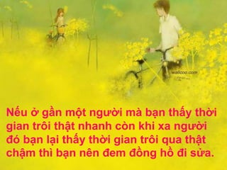 Nếu ở gần một người mà bạn thấy thời
gian trôi thật nhanh còn khi xa người
đó bạn lại thấy thời gian trôi qua thật
chậm thì bạn nên đem đồng hồ đi sửa.
 