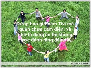 Ðừng bao giờ xem Tivi mà
quên chưa cắm điện, và
nhớ là đang ăn thì không
được đánh răng đâu đấy.
 