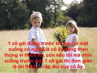 1 cô gái đứng trước tôi mà cúi mặt
xuống có nghĩa là cô ấy đang thẹn
thùng vì thích tôi, còn nếu tôi mà nhìn
xuống trước mặt 1 cô gái thì đơn giản
là tôi thích... cặp đùi của cô ấy.
 