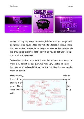 Tom Fearon

19/11/13

Whilst creating my bus/train advert, I didn‟t want to change and
complicate it so I just added the website address. I believe that a
bus/ train advert should be as simple as possible because people
are only going to glance at the advert so you do not want to put
too much writing onto it.
Soon after creating our advertising techniques we were asked to
make a TV advert for our gum. We were very excited about it
because we all believed that we had the qualities that you need to
make an advert.
Straight away,

we had

loads of ideas

that we

started to put

onto

paper. These

are the

ideas that we

came up

with.

 