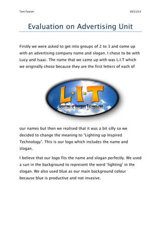 Tom Fearon 19/11/13
Evaluation on Advertising Unit
Firstly we were asked to get into groups of 2 to 3 and come up
with an advertising company name and slogan. I chose to be with
Lucy and Isaac. The name that we came up with was L.I.T which
we originally chose because they are the first letters of each of
our names but then we realised that it was a bit silly so we
decided to change the meaning to “Lighting up Inspired
Technology”. This is our logo which includes the name and
slogan.
I believe that our logo fits the name and slogan perfectly. We used
a sun in the background to represent the word ‘lighting’ in the
slogan. We also used blue as our main background colour
because blue is productive and not invasive.
 