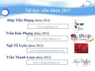 Diệp Tiểu Phụng (khóa 2012)
www.gpshop.vn
Trần Kim Phụng (khóa 2012)
www.shopvndoan.vn
Ngô Tố Uyên (khóa 2012)
www.myphammayfair.com
Nữ học viên khóa 2012
Trần Thanh Loan (khóa 2012)
www.shopvintage.vn
 