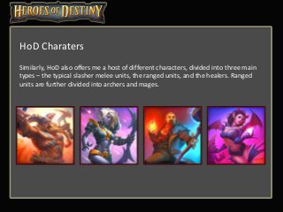 Similarly, HoD also offers me a host of different characters, divided into three main
types – the typical slasher melee units, the ranged units, and the healers. Ranged
units are further divided into archers and mages.
HoD Charaters
 