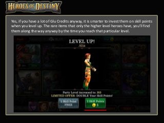 Yes, if you have a lot of Glu Credits anyway, it is smarter to invest them on skill points
when you level up. The rare items that only the higher level heroes have, you’ll find
them along the way anyway by the time you reach that particular level.
 
