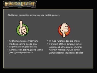 Glu Games perception among regular mobile gamers-
• All their games are freemium
model, meaning free to play.
• Graphics are of good quality
• Games are engaging, giving users a
good gaming experience
• In-App Purchase too expensive
• For most of their games, it is not
possible at all to progress further
without making any IAP, as the
game becomes impossible to beat
 
