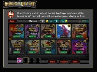 I hate the long wait, in spite of the fact that I have purchased all the
heroes via IAP, I am still treated like any other player playing for free.
 