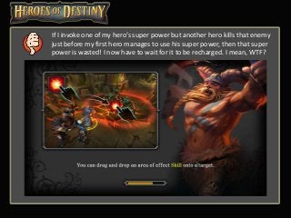 If I invoke one of my hero’s super power but another hero kills that enemy
just before my first hero manages to use his super power, then that super
power is wasted! I now have to wait for it to be recharged. I mean, WTF?
 