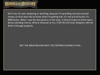 Don’t say I’m over-analyzing or anything, because I’m spending my hard-earned
money so I’d at least like to know what I’m getting into. It’s not just 50 bucks. It’s
8000 bucks. When I saw the discrepancy in the stats, it almost made me think twice
about spending money. Almost. Because to me, it felt like the level designers did not
think it through properly.
BUT THE MAIN REASON WHY I’VE STOPPED PLAYING IS THIS…
 