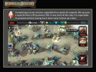 Completing just one mission, especially from world 10 onwards, fills up even
a Level 30 Hero’s XP by almost 70% in one shot! At this rate, it is impossible
to proceed without buying more silver coins to level up a Hero.
 