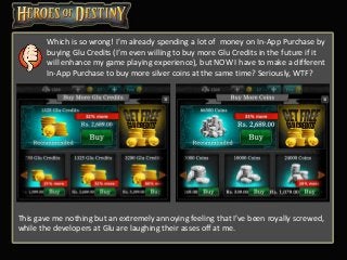 Which is so wrong! I’m already spending a lot of money on In-App Purchase by
buying Glu Credits (I’m even willing to buy more Glu Credits in the future if it
will enhance my game playing experience), but NOW I have to make a different
In-App Purchase to buy more silver coins at the same time? Seriously, WTF?
This gave me nothing but an extremely annoying feeling that I’ve been royally screwed,
while the developers at Glu are laughing their asses off at me.
 