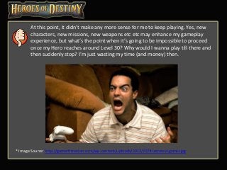 At this point, it didn’t make any more sense for me to keep playing. Yes, new
characters, new missions, new weapons etc etc may enhance my gameplay
experience, but what’s the point when it’s going to be impossible to proceed
once my Hero reaches around Level 30? Why would I wanna play till there and
then suddenly stop? I’m just wasting my time (and money) then.
* Image Source: http://gamerfitnation.com/wp-content/uploads/2013/07/frustrated-gamer.jpg
 