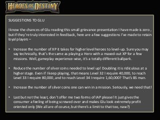 SUGGESTIONS TO GLU
I know the chances of Glu reading this small grievance presentation I have made is zero ,
but if they’re truly interested in feedback, here are a few suggestions I’ve made to retain
loyal players –
• Increase the number of XP it takes for higher level heroes to level-up. Sure you may
say technically, that’s the same as playing a Hero with a maxed-out XP for a few
missions. Well, gameplay experience-wise, it’s a totally different ballpark.
• Reduce the number of silver coins needed to level up! Doubling it is ridiculous at a
higher stage. Even if I keep playing, that means Level 32 I require 40,000, to reach
Level 33 I require 80,000, and to reach Level 34 I require 1,60,000? That’s BS man.
• Increase the number of silver coins one can win in a mission. Seriously, we need that!
• Last but not the least, don’t offer me two forms of IAP please! It just gives the
consumer a feeling of being screwed over and makes Glu look extremely profit
oriented only (We all are of course, but there’s a limit to that too, naw?)
 