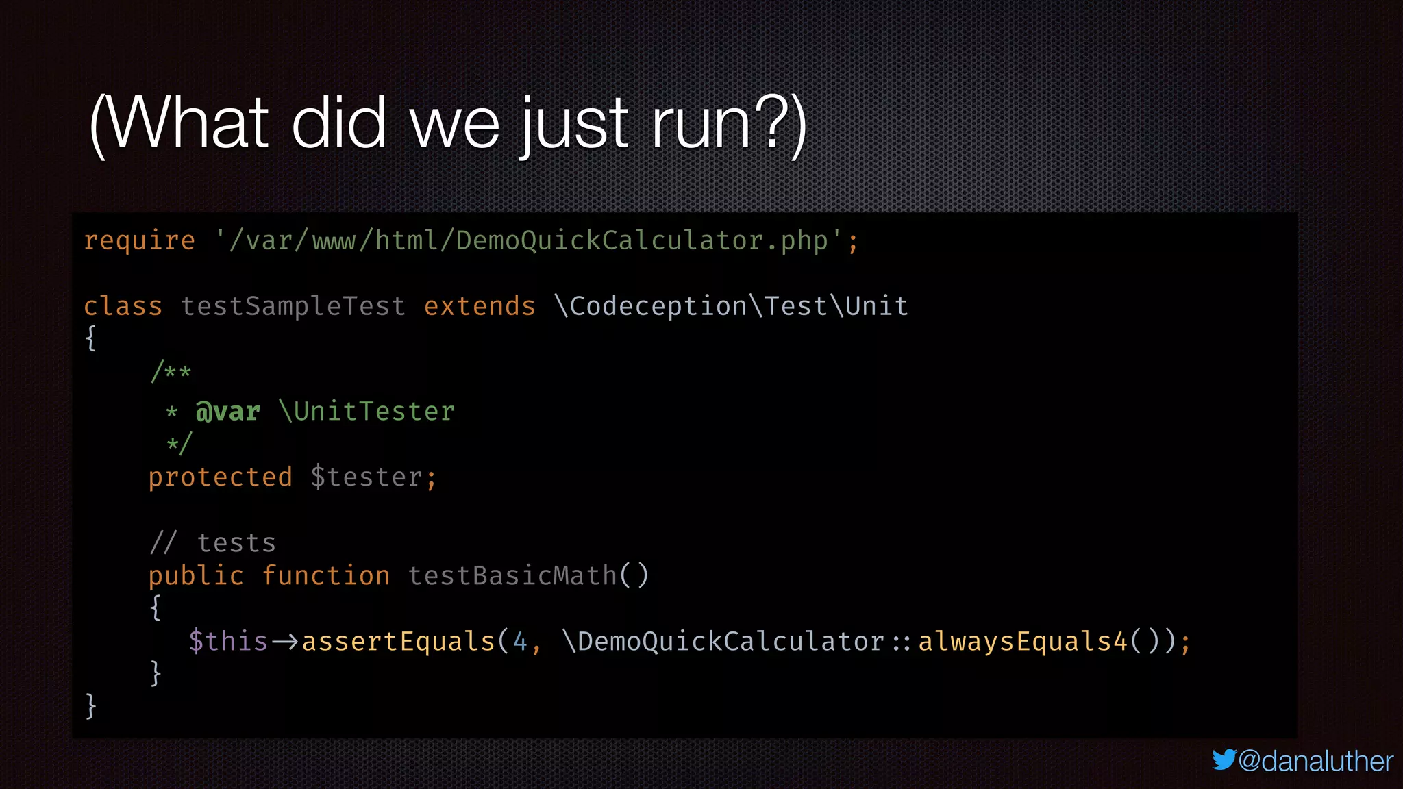 @danaluther
(What did we just run?)
require '/var/ www/html/DemoQuickCalculator.php';
class testSampleTest extends CodeceptionTestUnit
{
/**
* @var UnitTester
*/
protected $tester;
// tests
public function testBasicMath()
{
$this ->assertEquals(4, DemoQuickCalculator ::alwaysEquals4());
}
}
 