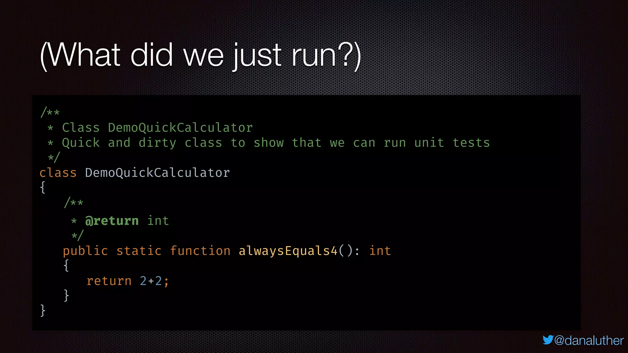 @danaluther
(What did we just run?)
/**
* Class DemoQuickCalculator
* Quick and dirty class to show that we can run unit tests
*/
class DemoQuickCalculator
{
/**
* @return int
*/
public static function alwaysEquals4(): int
{
return 2+2;
}
}
 