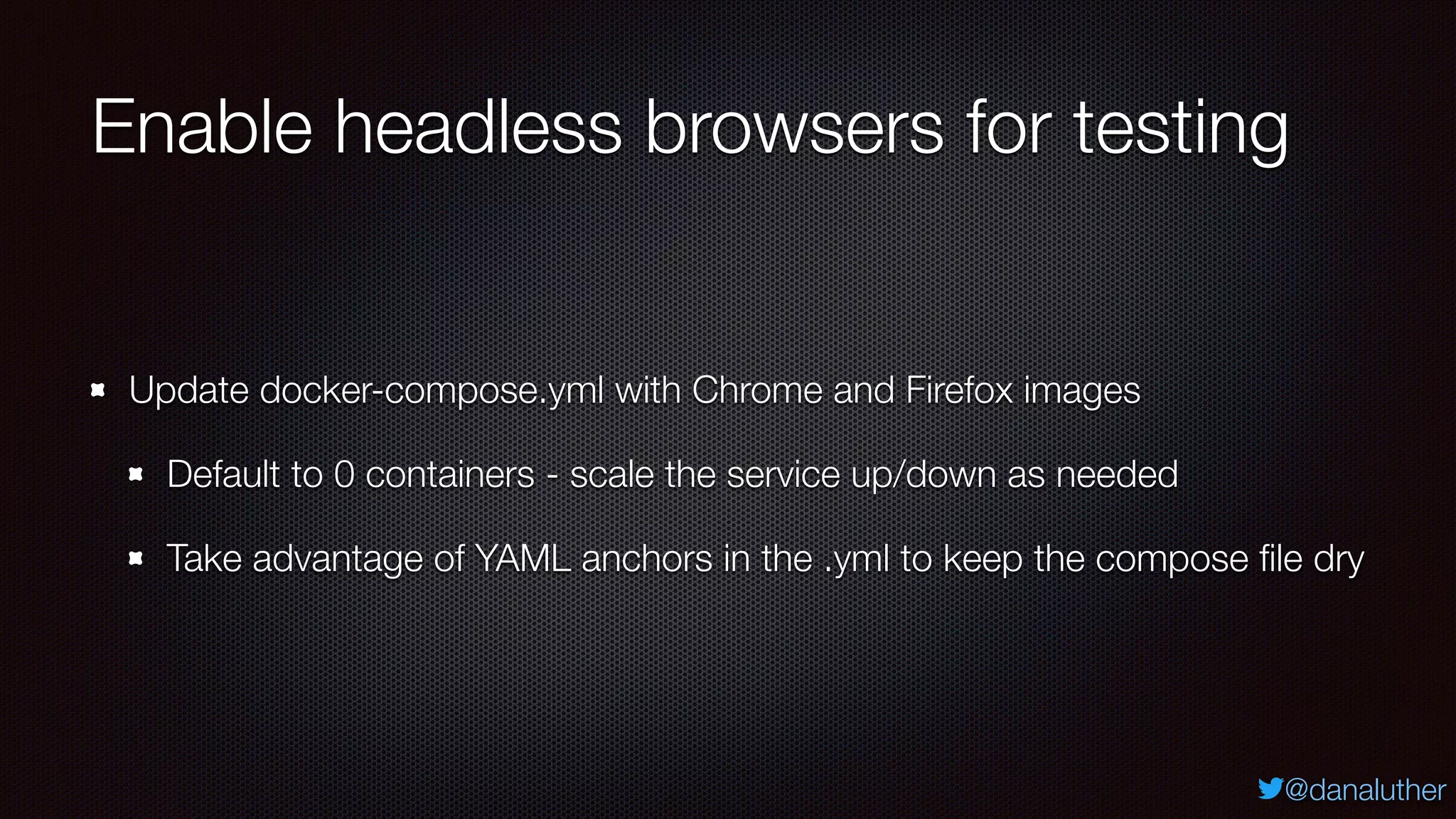 @danaluther
Enable headless browsers for testing
Update docker-compose.yml with Chrome and Firefox images
Default to 0 containers - scale the service up/down as needed
Take advantage of YAML anchors in the .yml to keep the compose ﬁle dry
 