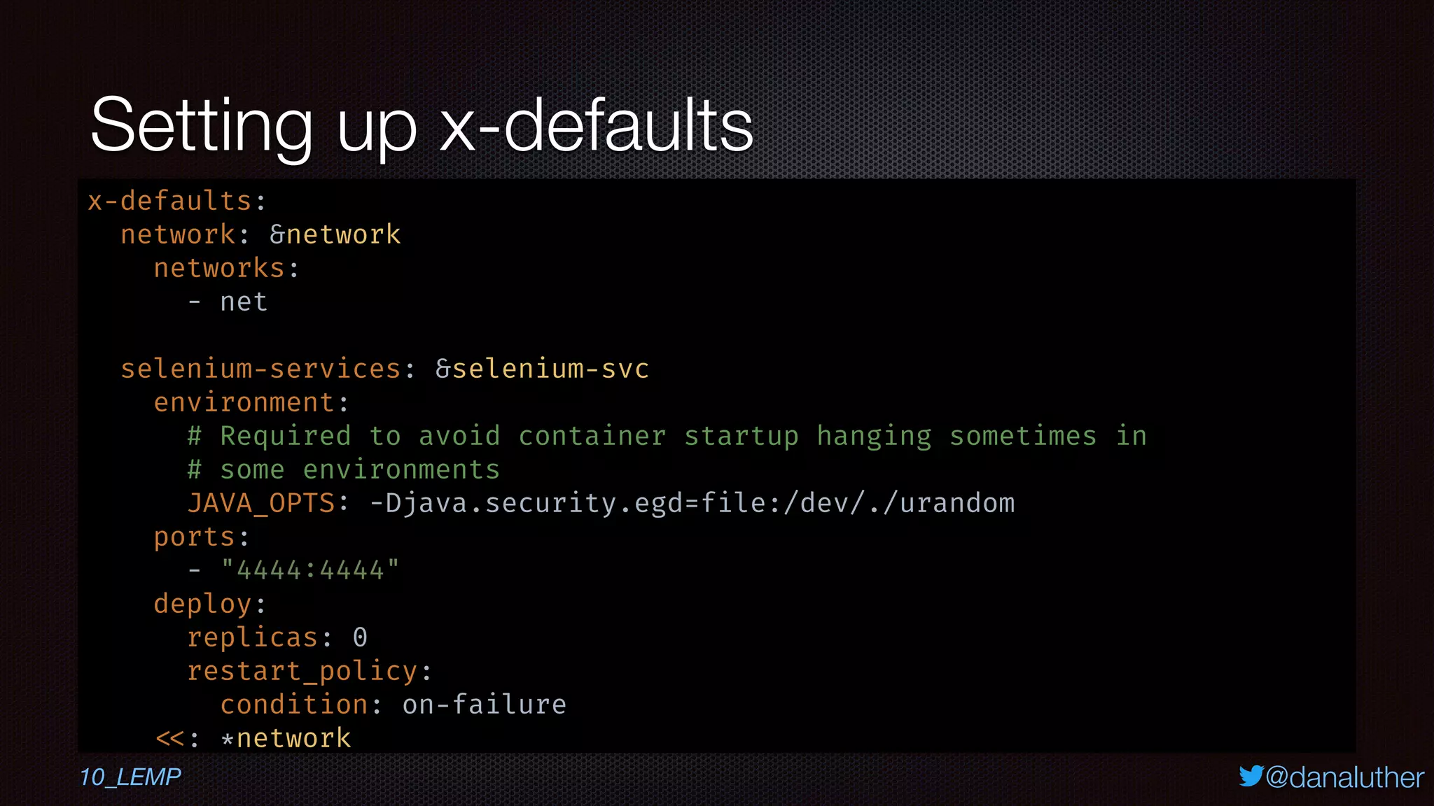 @danaluther
Setting up x-defaults
x-defaults:
network: &network
networks:
- net
selenium-services: &selenium-svc
environment:
# Required to avoid container startup hanging sometimes in
# some environments
JAVA_OPTS: -Djava.security.egd=file:/dev/./urandom
ports:
- "4444:4444"
deploy:
replicas: 0
restart_policy:
condition: on-failure
<<: *network
10_LEMP
 