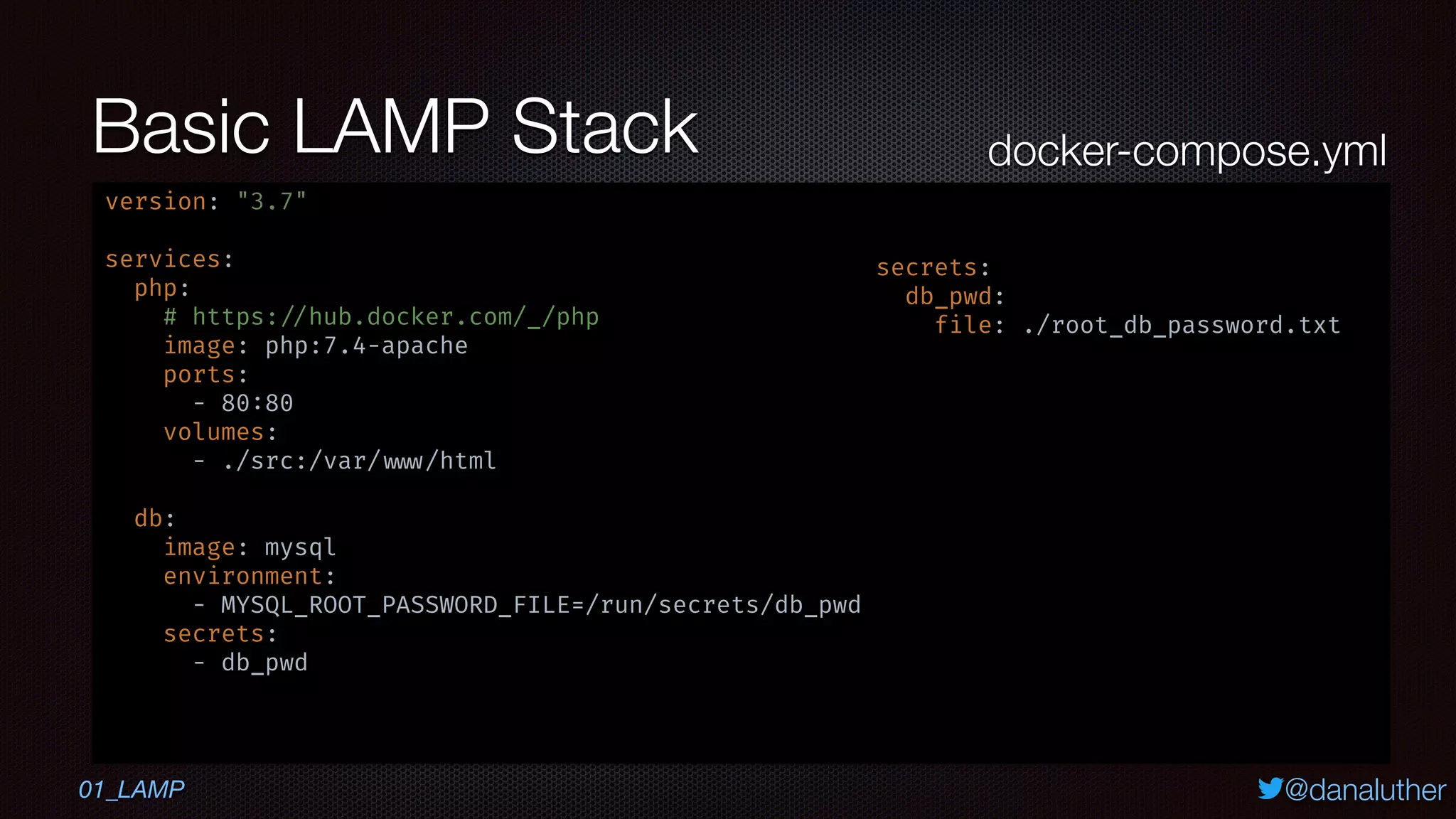 @danaluther
Basic LAMP Stack
version: "3.7"
services:
php:
# https: //hub.docker.com/_/php
image: php:7.4-apache
ports:
- 80:80
volumes:
- ./src:/var/ www/html
db:
image: mysql
environment:
- MYSQL_ROOT_PASSWORD_FILE=/run/secrets/db_pwd
secrets:
- db_pwd
secrets:
db_pwd:
file: ./root_db_password.txt
docker-compose.yml
01_LAMP
 