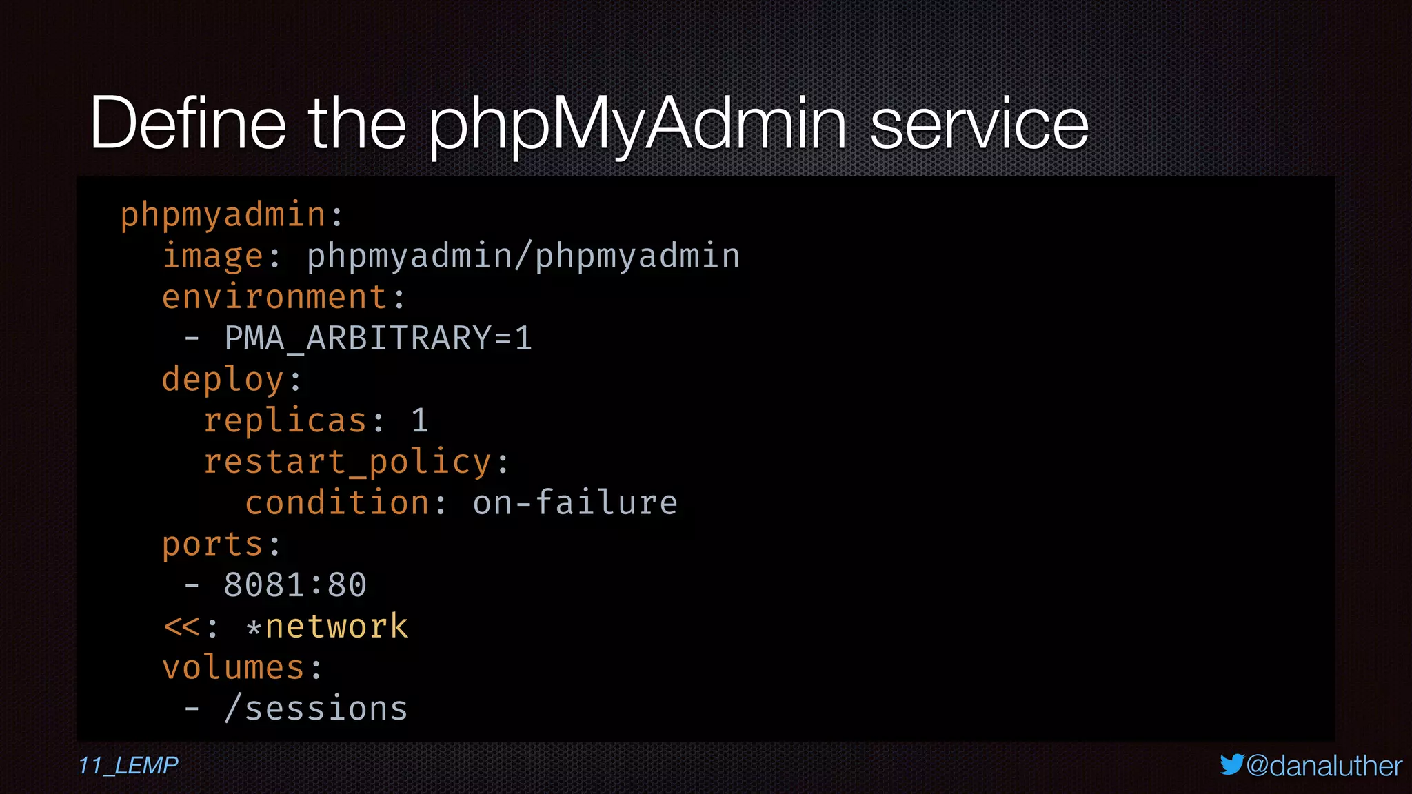 @danaluther
Deﬁne the phpMyAdmin service
phpmyadmin:
image: phpmyadmin/phpmyadmin
environment:
- PMA_ARBITRARY=1
deploy:
replicas: 1
restart_policy:
condition: on-failure
ports:
- 8081:80
<<: *network
volumes:
- /sessions
11_LEMP
 