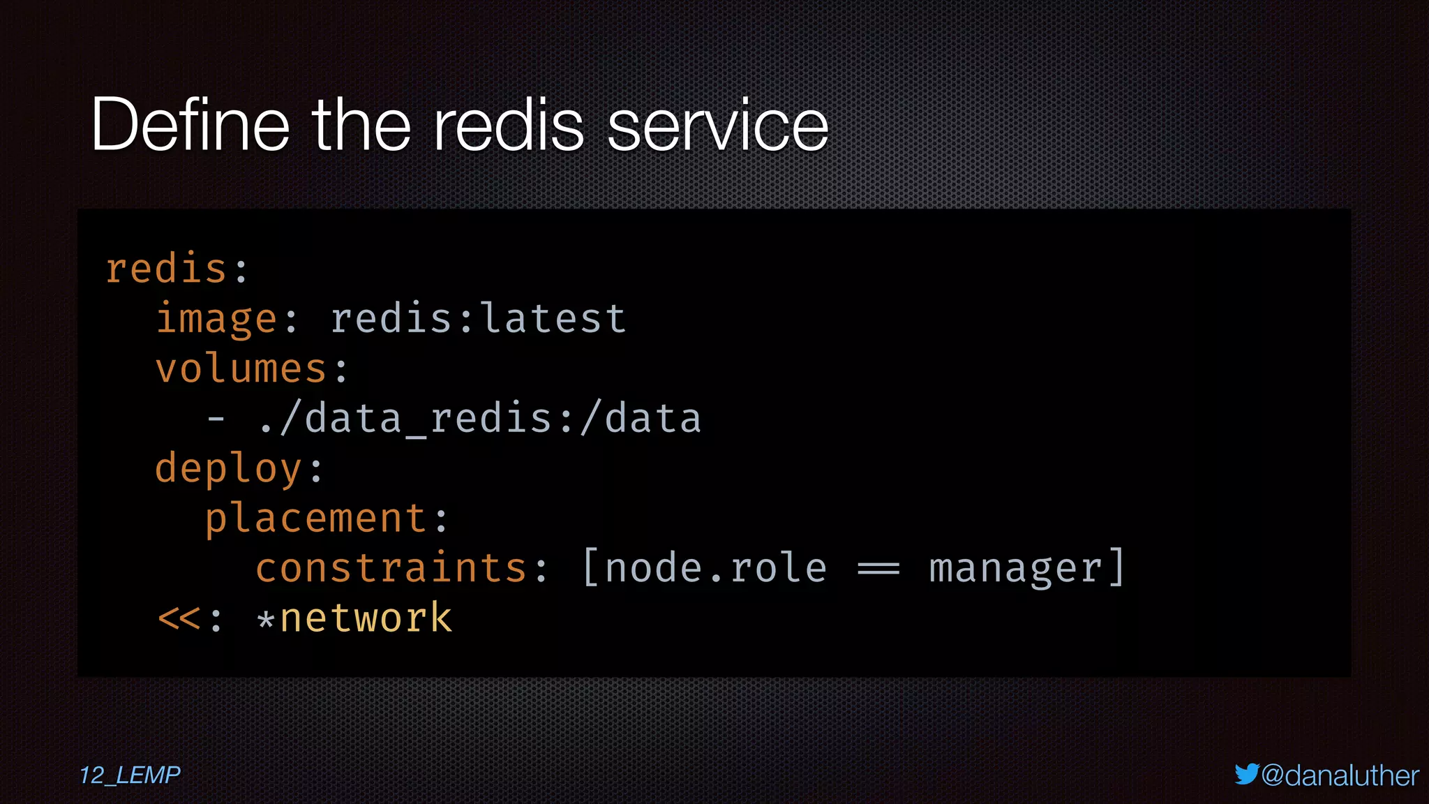 @danaluther
Deﬁne the redis service
redis:
image: redis:latest
volumes:
- ./data_redis:/data
deploy:
placement:
constraints: [node.role == manager]
<<: *network
12_LEMP
 