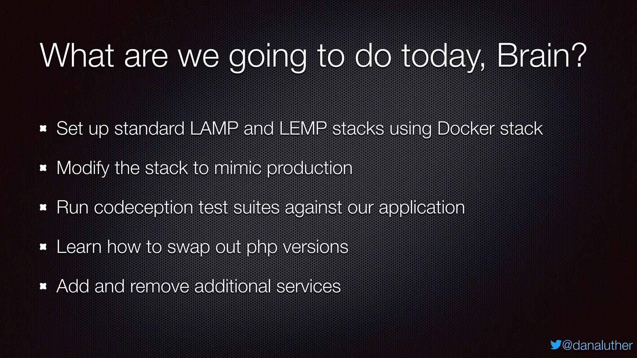 @danaluther
What are we going to do today, Brain?
Set up standard LAMP and LEMP stacks using Docker stack
Modify the stack to mimic production
Run codeception test suites against our application
Learn how to swap out php versions
Add and remove additional services
 