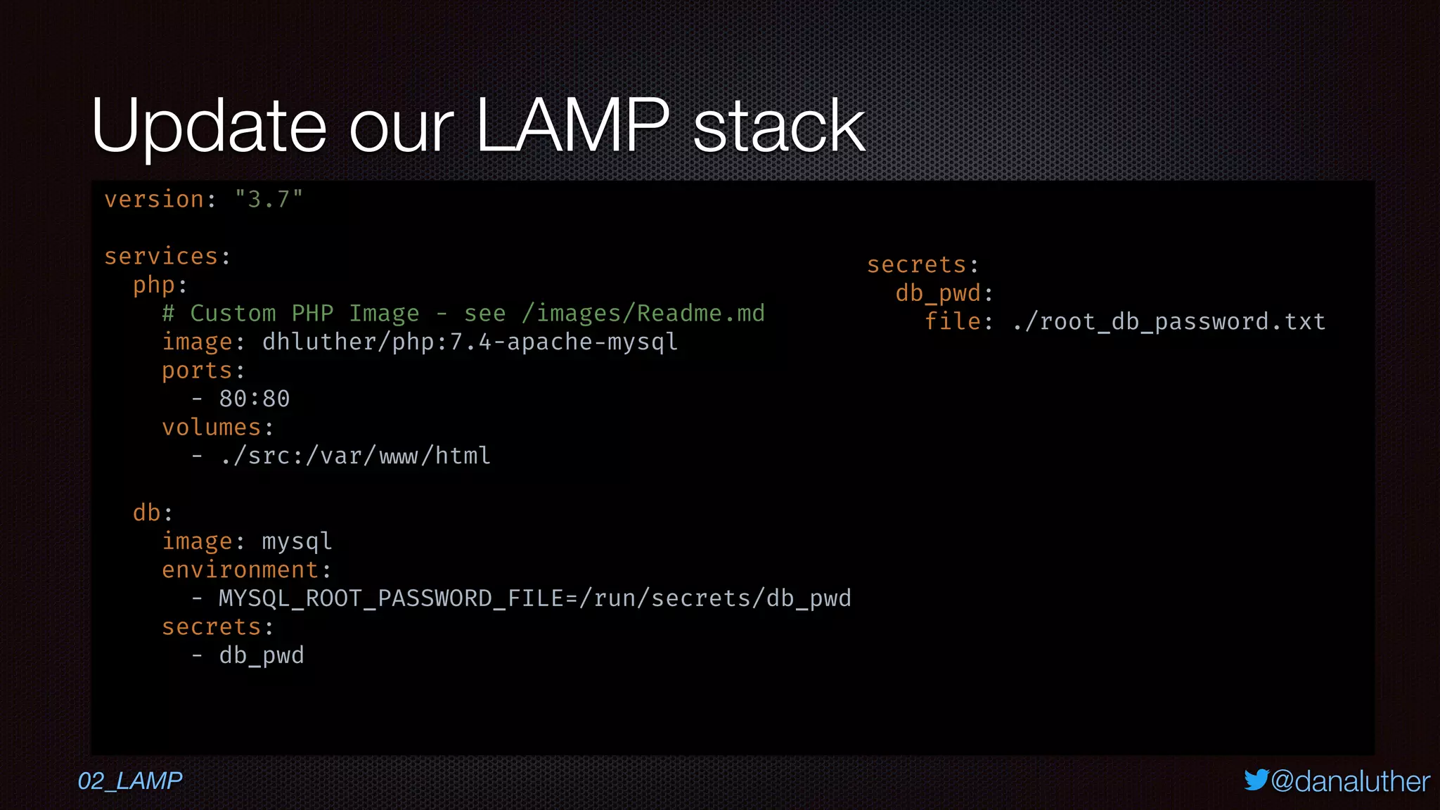 @danaluther
Update our LAMP stack
version: "3.7"
services:
php:
# Custom PHP Image - see /images/Readme.md
image: dhluther/php:7.4-apache-mysql
ports:
- 80:80
volumes:
- ./src:/var/ www/html
db:
image: mysql
environment:
- MYSQL_ROOT_PASSWORD_FILE=/run/secrets/db_pwd
secrets:
- db_pwd
secrets:
db_pwd:
file: ./root_db_password.txt
02_LAMP
 