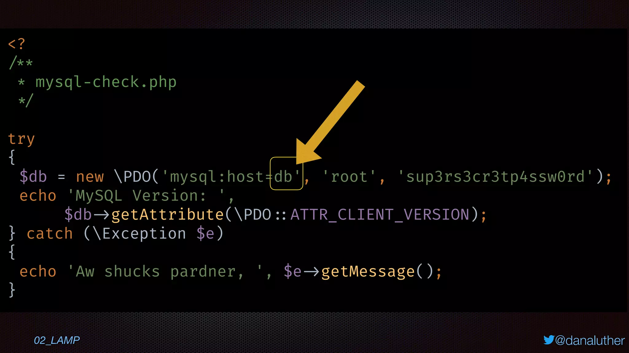 @danaluther
<?
/**
* mysql-check.php
*/
try
{
$db = new PDO('mysql:host=db', 'root', 'sup3rs3cr3tp4ssw0rd');
echo 'MySQL Version: ',
$db ->getAttribute(PDO ::ATTR_CLIENT_VERSION);
} catch (Exception $e)
{
echo 'Aw shucks pardner, ', $e ->getMessage();
}
02_LAMP
 