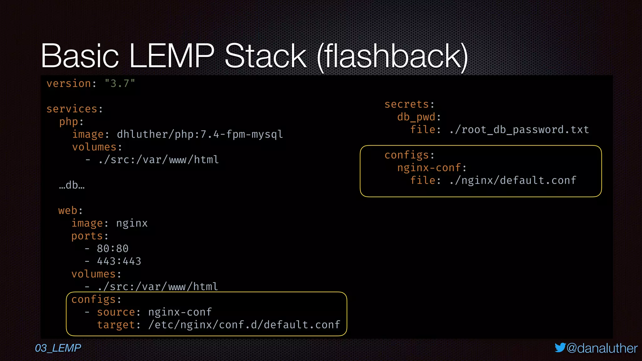 @danaluther
Basic LEMP Stack (ﬂashback)
03_LEMP
version: "3.7"
services:
php:
image: dhluther/php:7.4-fpm-mysql
volumes:
- ./src:/var/ www/html
…db…
web:
image: nginx
ports:
- 80:80
- 443:443
volumes:
- ./src:/var/ www/html
configs:
- source: nginx-conf
target: /etc/nginx/conf.d/default.conf
secrets:
db_pwd:
file: ./root_db_password.txt
configs:
nginx-conf:
file: ./nginx/default.conf
 