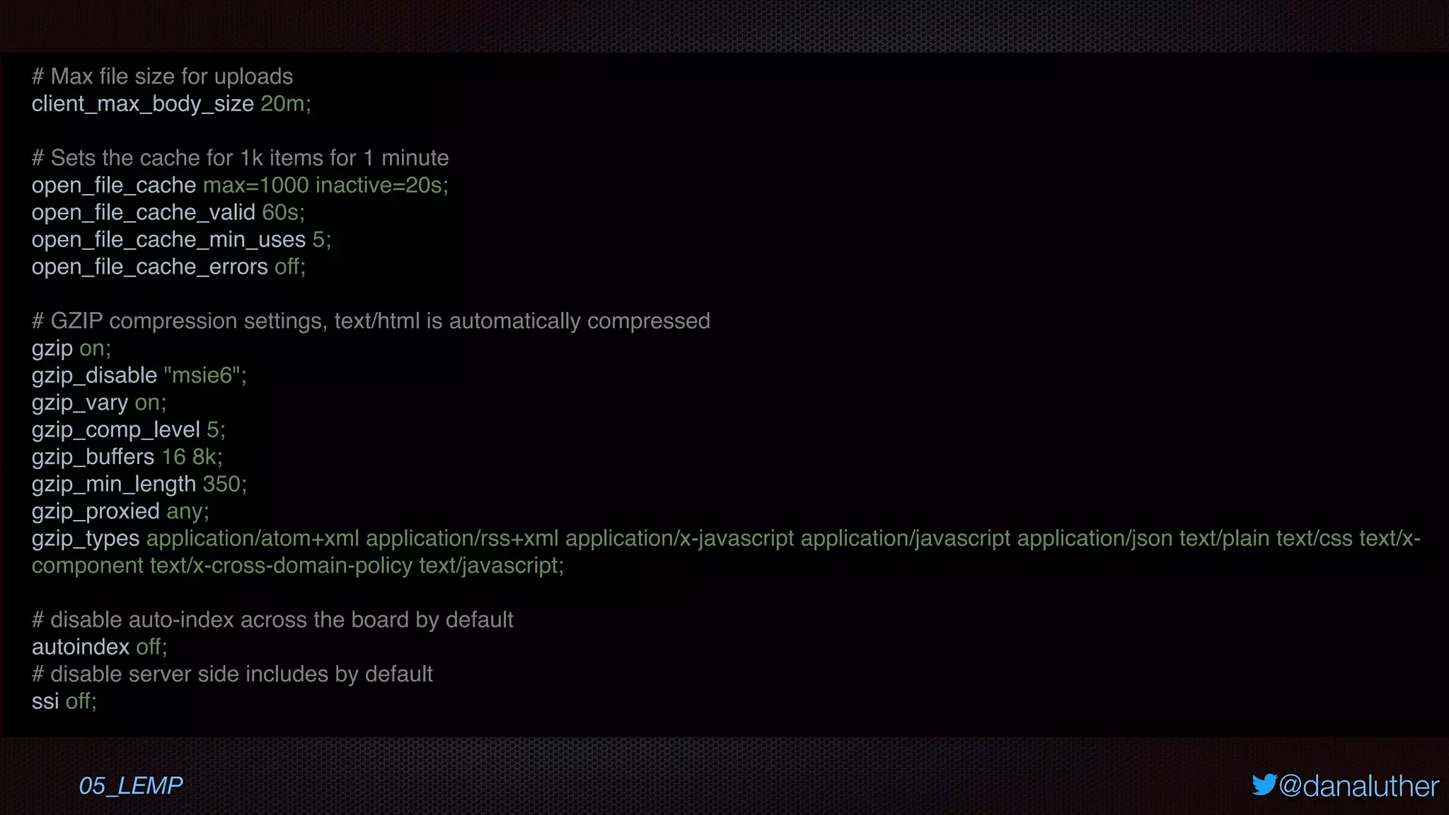 @danaluther05_LEMP
# Max ﬁle size for uploads
client_max_body_size 20m;
# Sets the cache for 1k items for 1 minute
open_ﬁle_cache max=1000 inactive=20s;
open_ﬁle_cache_valid 60s;
open_ﬁle_cache_min_uses 5;
open_ﬁle_cache_errors off;
# GZIP compression settings, text/html is automatically compressed
gzip on;
gzip_disable "msie6";
gzip_vary on;
gzip_comp_level 5;
gzip_buffers 16 8k;
gzip_min_length 350;
gzip_proxied any;
gzip_types application/atom+xml application/rss+xml application/x-javascript application/javascript application/json text/plain text/css text/x-
component text/x-cross-domain-policy text/javascript;
# disable auto-index across the board by default
autoindex off;
# disable server side includes by default
ssi off;
 