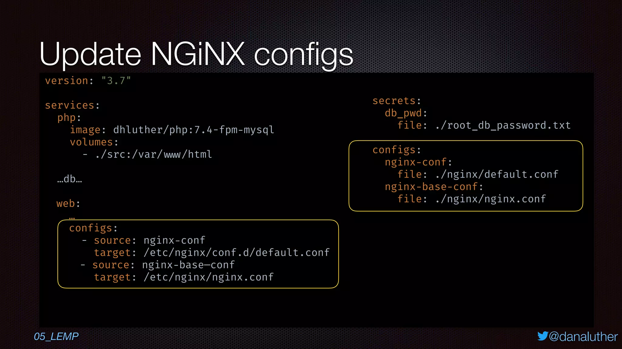 @danaluther
Update NGiNX conﬁgs
05_LEMP
version: "3.7"
services:
php:
image: dhluther/php:7.4-fpm-mysql
volumes:
- ./src:/var/ www/html
…db…
web:
…
configs:
- source: nginx-conf
target: /etc/nginx/conf.d/default.conf
- source: nginx-base—conf
target: /etc/nginx/nginx.conf
secrets:
db_pwd:
file: ./root_db_password.txt
configs:
nginx-conf:
file: ./nginx/default.conf
nginx-base-conf:
file: ./nginx/nginx.conf
 