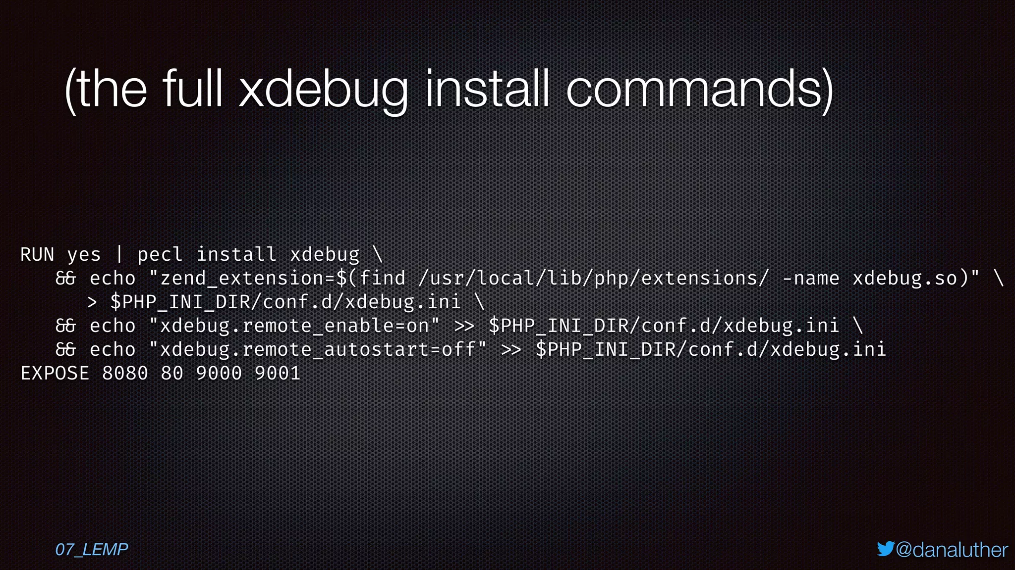 @danaluther
(the full xdebug install commands)
07_LEMP
RUN yes | pecl install xdebug 
&& echo "zend_extension=$(find /usr/local/lib/php/extensions/ -name xdebug.so)" 
> $PHP_INI_DIR/conf.d/xdebug.ini 
&& echo "xdebug.remote_enable=on" >> $PHP_INI_DIR/conf.d/xdebug.ini 
&& echo "xdebug.remote_autostart=off" >> $PHP_INI_DIR/conf.d/xdebug.ini
EXPOSE 8080 80 9000 9001
 