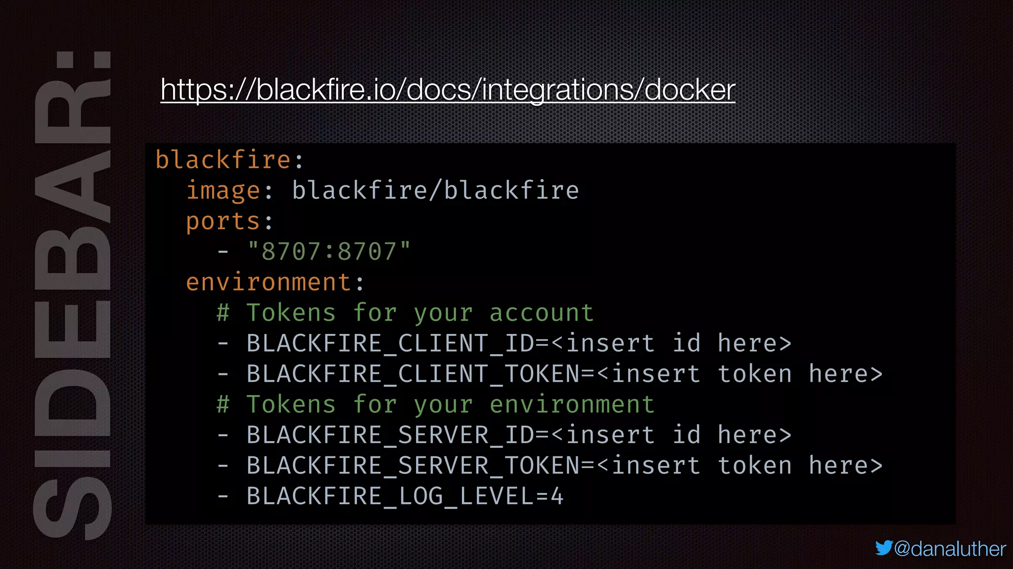 SIDEBAR:
@danaluther
https://blackﬁre.io/docs/integrations/docker
blackfire:
image: blackfire/blackfire
ports:
- "8707:8707"
environment:
# Tokens for your account
- BLACKFIRE_CLIENT_ID=<insert id here>
- BLACKFIRE_CLIENT_TOKEN=<insert token here>
# Tokens for your environment
- BLACKFIRE_SERVER_ID=<insert id here>
- BLACKFIRE_SERVER_TOKEN=<insert token here>
- BLACKFIRE_LOG_LEVEL=4
 