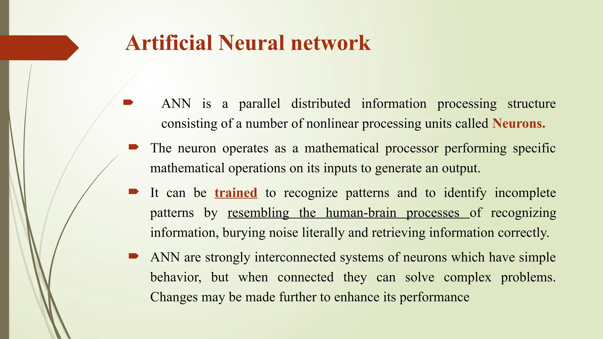 Artificial Neural network
 ANN is a parallel distributed information processing structure
consisting of a number of nonlinear processing units called Neurons.
 The neuron operates as a mathematical processor performing specific
mathematical operations on its inputs to generate an output.
 It can be trained to recognize patterns and to identify incomplete
patterns by resembling the human-brain processes of recognizing
information, burying noise literally and retrieving information correctly.
 ANN are strongly interconnected systems of neurons which have simple
behavior, but when connected they can solve complex problems.
Changes may be made further to enhance its performance
 